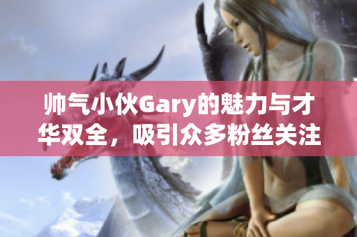 帅气小伙Gary的魅力与才华双全，吸引众多粉丝关注