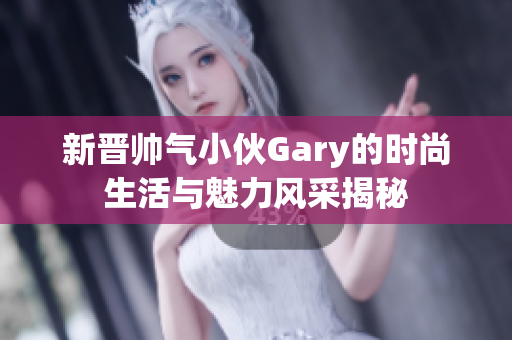 新晋帅气小伙Gary的时尚生活与魅力风采揭秘