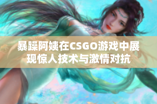 暴躁阿姨在CSGO游戏中展现惊人技术与激情对抗