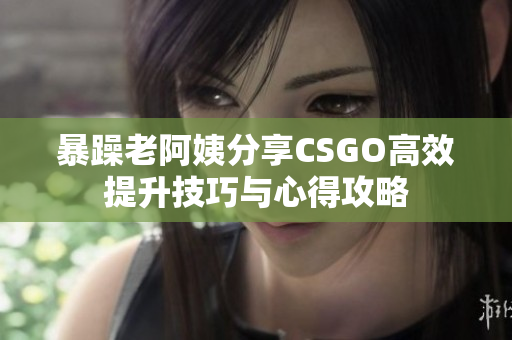 暴躁老阿姨分享CSGO高效提升技巧与心得攻略