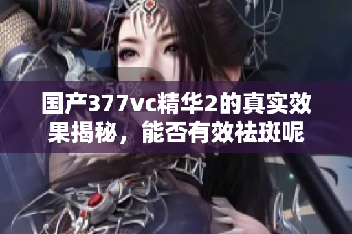 国产377vc精华2的真实效果揭秘，能否有效祛斑呢