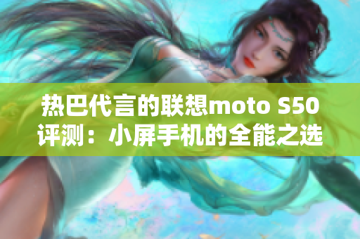 热巴代言的联想moto S50评测：小屏手机的全能之选，受人喜爱