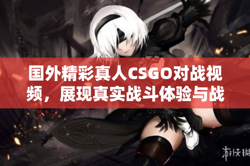 国外精彩真人CSGO对战视频，展现真实战斗体验与战术配合