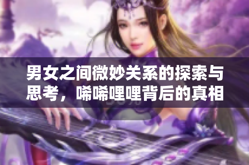 男女之间微妙关系的探索与思考，唏唏哩哩背后的真相解析