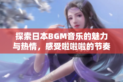 探索日本BGM音乐的魅力与热情，感受啦啦啦的节奏韵味