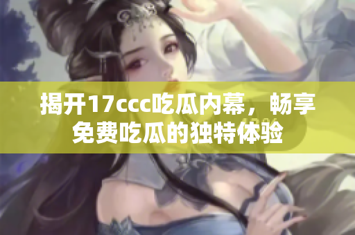 揭开17ccc吃瓜内幕，畅享免费吃瓜的独特体验