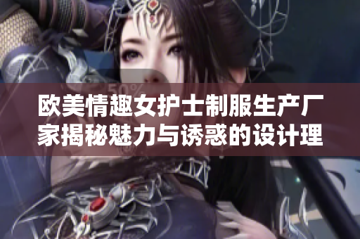 欧美情趣女护士制服生产厂家揭秘魅力与诱惑的设计理念