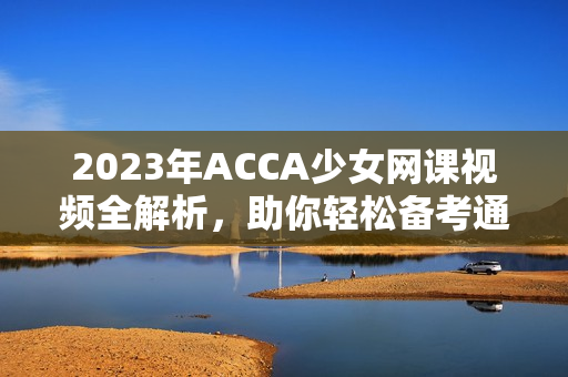 2023年ACCA少女网课视频全解析，助你轻松备考通关