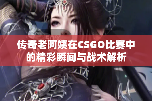 传奇老阿姨在CSGO比赛中的精彩瞬间与战术解析