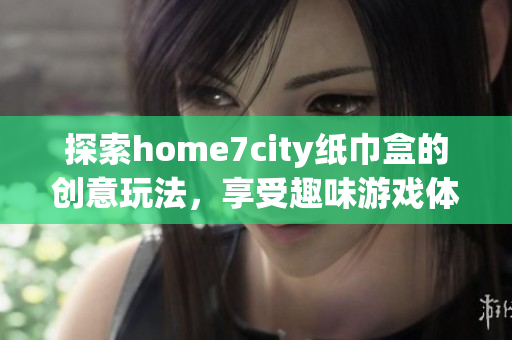 探索home7city纸巾盒的创意玩法，享受趣味游戏体验