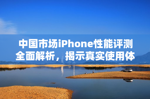 中国市场iPhone性能评测全面解析，揭示真实使用体验与优势