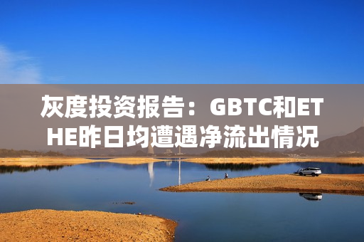 灰度投资报告：GBTC和ETHE昨日均遭遇净流出情况