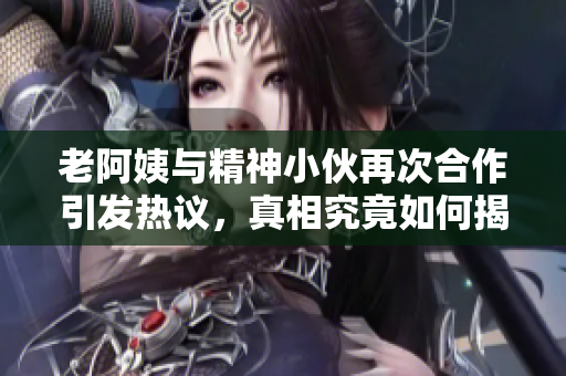 老阿姨与精神小伙再次合作引发热议，真相究竟如何揭秘