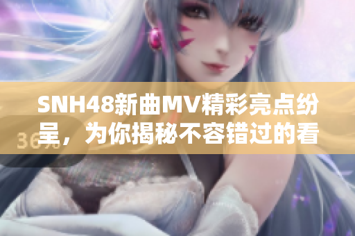 SNH48新曲MV精彩亮点纷呈，为你揭秘不容错过的看点