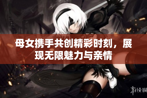 母女携手共创精彩时刻，展现无限魅力与亲情