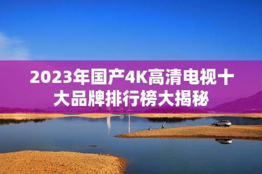 2023年国产4K高清电视十大品牌排行榜大揭秘