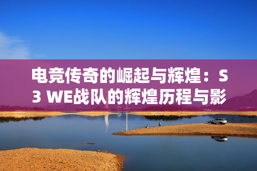 电竞传奇的崛起与辉煌：S3 WE战队的辉煌历程与影响