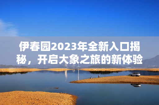 伊春园2023年全新入口揭秘，开启大象之旅的新体验