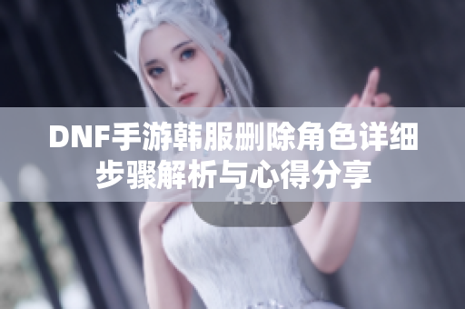 DNF手游韩服删除角色详细步骤解析与心得分享