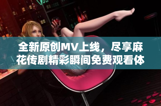 全新原创MV上线，尽享麻花传剧精彩瞬间免费观看体验