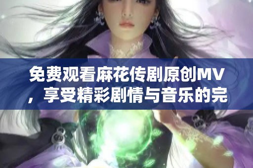 免费观看麻花传剧原创MV，享受精彩剧情与音乐的完美结合