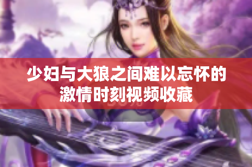 少妇与大狼之间难以忘怀的激情时刻视频收藏