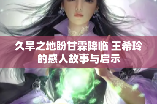 久旱之地盼甘霖降临 王希玲的感人故事与启示