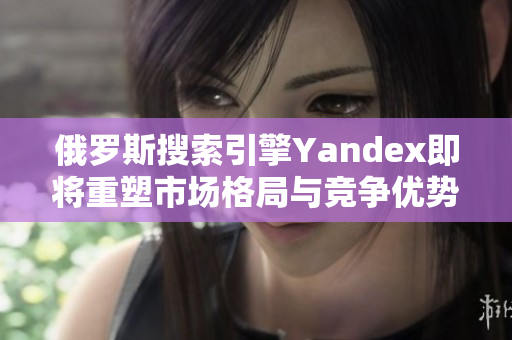 俄罗斯搜索引擎Yandex即将重塑市场格局与竞争优势