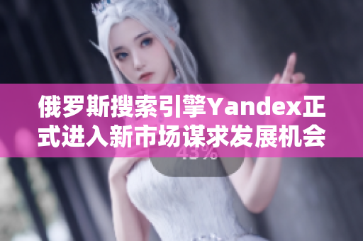 俄罗斯搜索引擎Yandex正式进入新市场谋求发展机会