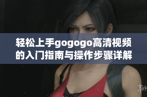 轻松上手gogogo高清视频的入门指南与操作步骤详解