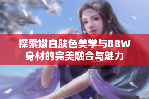 探索嫩白肤色美学与BBW身材的完美融合与魅力