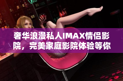 奢华浪漫私人IMAX情侣影院，完美家庭影院体验等你来享受