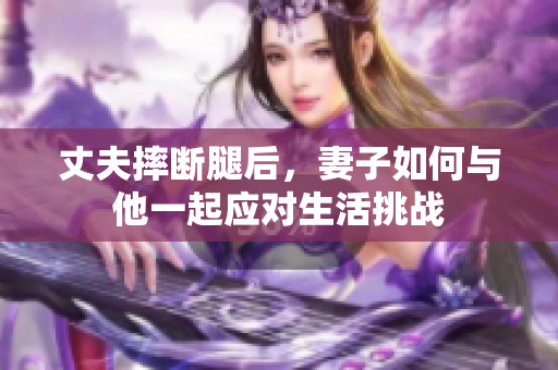 丈夫摔断腿后，妻子如何与他一起应对生活挑战