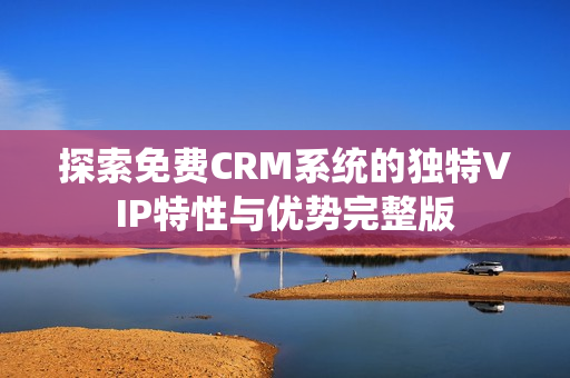 探索免费CRM系统的独特VIP特性与优势完整版