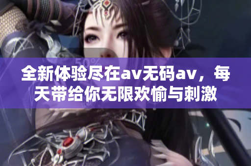 全新体验尽在av无码av，每天带给你无限欢愉与刺激