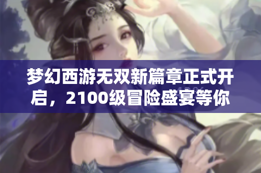 梦幻西游无双新篇章正式开启，2100级冒险盛宴等你来战！