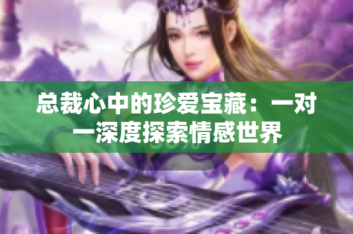 总裁心中的珍爱宝藏：一对一深度探索情感世界