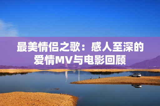 最美情侣之歌：感人至深的爱情MV与电影回顾