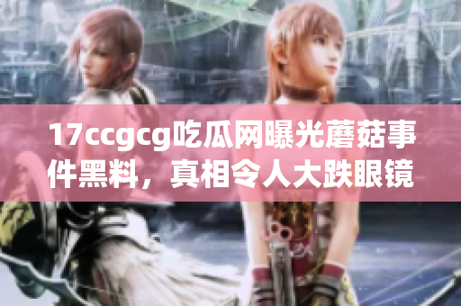 17ccgcg吃瓜网曝光蘑菇事件黑料，真相令人大跌眼镜