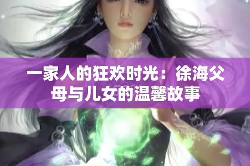 一家人的狂欢时光：徐海父母与儿女的温馨故事