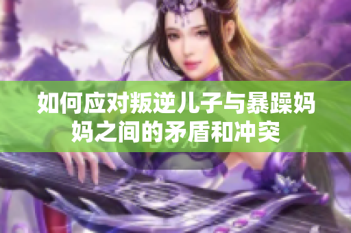 如何应对叛逆儿子与暴躁妈妈之间的矛盾和冲突