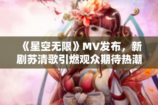 《星空无限》MV发布，新剧苏清歌引燃观众期待热潮