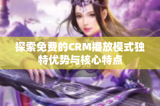 探索免费的CRM播放模式独特优势与核心特点