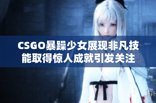 CSGO暴躁少女展现非凡技能取得惊人成就引发关注