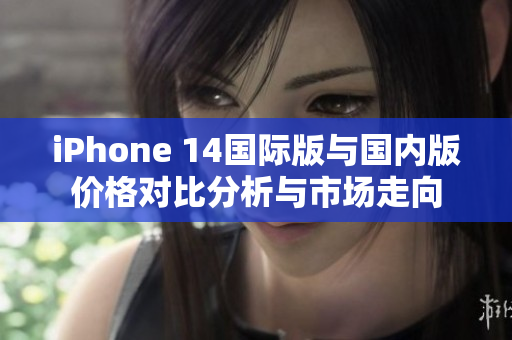 iPhone 14国际版与国内版价格对比分析与市场走向