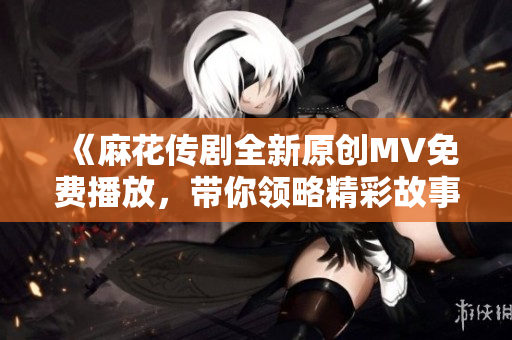 《麻花传剧全新原创MV免费播放，带你领略精彩故事》