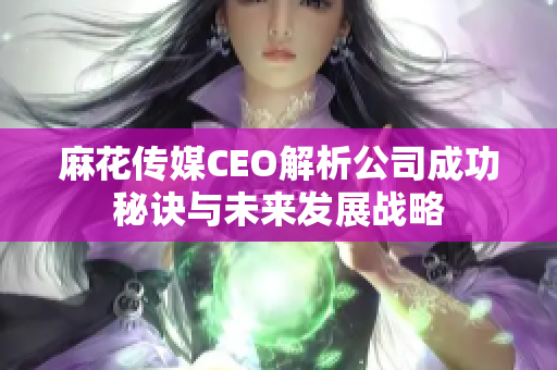 麻花传媒CEO解析公司成功秘诀与未来发展战略