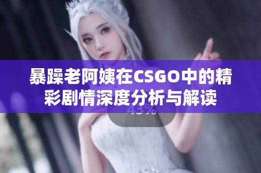 暴躁老阿姨在CSGO中的精彩剧情深度分析与解读