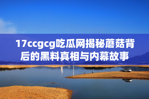 17ccgcg吃瓜网揭秘蘑菇背后的黑料真相与内幕故事