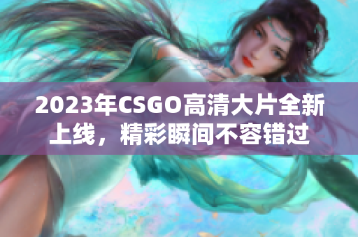 2023年CSGO高清大片全新上线，精彩瞬间不容错过